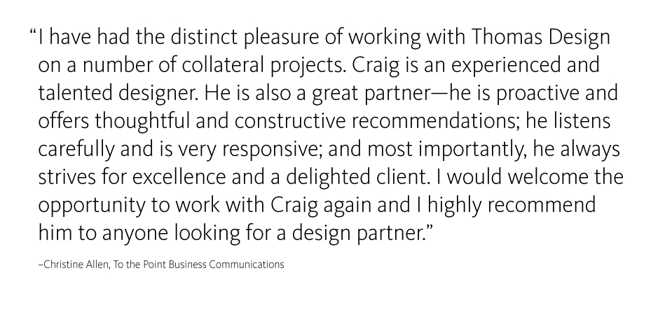 I have had the distinct pleasure of working with Craig Thomas on a number of collateral projects. Craig is an experienced and talented designer. He is also a great partner - he is proactive and offers thoughtful and constructive recommendations; he listens carefully and is very responsive; and most importantly, he always strives for excellence and a delighted client. I would welcome the opportunity to work with Craig again and I highly recommend him to anyone looking for a design partner. 
-Christine Allen, To the Point Business Communications