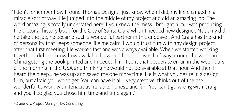 I don't remember how I found Thomas Design. I just know when I did, my life changed in a miracle sort of way! He jumped into the middle of my project and did an amazing job. The word amazing is totally underrated here if you knew the mess I brought him. I was producing the pictorial history book for the City of Santa Clara when I needed new designer. Not only did he take the job, he became such a wonderful partner in this endeavor. And Craig has the kind of personality that keeps someone like me calm. I would trust him with any design project after that first meeting. He worked fast and was always available. When we started working together I did not know how available he would be until I was half way around the world in China getting the book printed and I needed him. I sent that desperate email in the wee hours of the morning in the USA and thinking he would not be available at that hour. And then I heard the bleep... he was up and saved me one more time. He is what you desire in a design firm, but afraid you won't get. You can have it all... very creative, thinks out of the box, wonderful to work with, tenacious, reliable, honest, and fun. You can't go wrong with Craig and you'll be glad you chose him time and time again.
?Diane Kay, Project Manager, DK Consulting