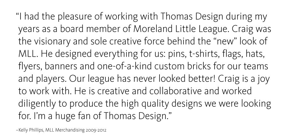 I had the pleasure of working with Thomas Design during my years as a board member of Moreland Little League. Craig was the visionary and sole creative force behind the 