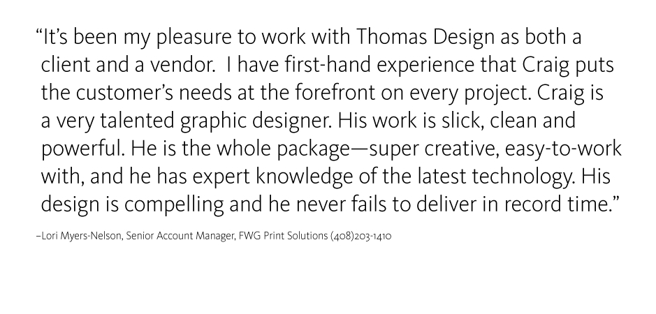 Its been my pleasure to work with Thomas Design as both a client and a vendor.  I have first-hand experience that Craig puts the customers needs at the forefront on every project. Craig is a very talented graphic designer. His work is slick, clean and powerful. He is the whole package ? super creative, easy-to-work with, and he has expert knowledge of the latest technology. His design is compelling and he never fails to deliver in record time.
Lori Myers-Nelson, Senior Account Manager, FWG Print Solutions (408)203-1410